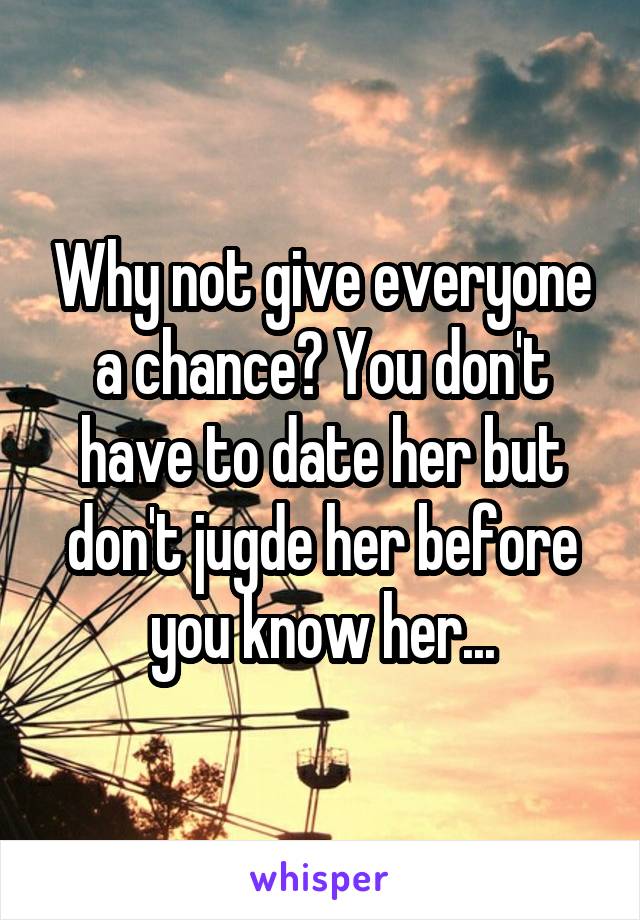 Why not give everyone a chance? You don't have to date her but don't jugde her before you know her...