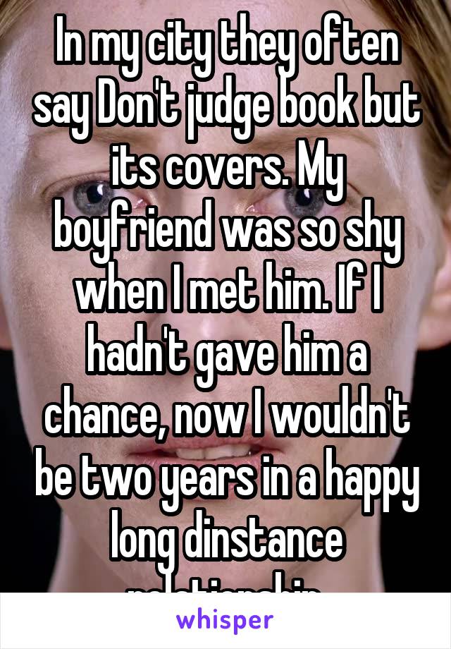 In my city they often say Don't judge book but its covers. My boyfriend was so shy when I met him. If I hadn't gave him a chance, now I wouldn't be two years in a happy long dinstance relationship.