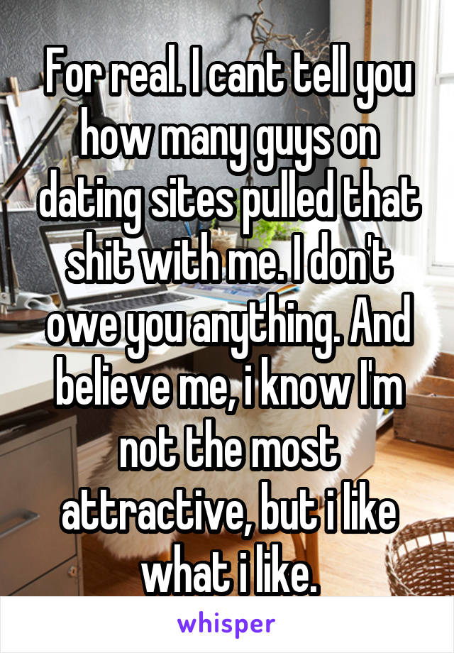 For real. I cant tell you how many guys on dating sites pulled that shit with me. I don't owe you anything. And believe me, i know I'm not the most attractive, but i like what i like.