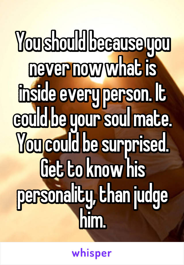 You should because you never now what is inside every person. It could be your soul mate. You could be surprised. Get to know his personality, than judge him.