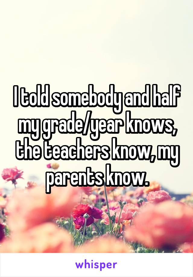 I told somebody and half my grade/year knows, the teachers know, my parents know.