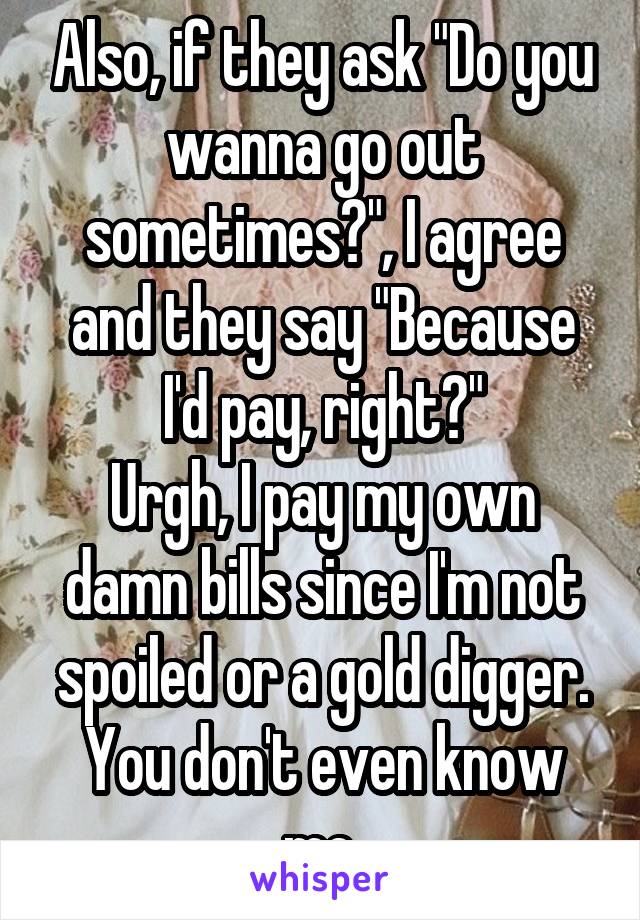 Also, if they ask "Do you wanna go out sometimes?", I agree and they say "Because I'd pay, right?"
Urgh, I pay my own damn bills since I'm not spoiled or a gold digger. You don't even know me.