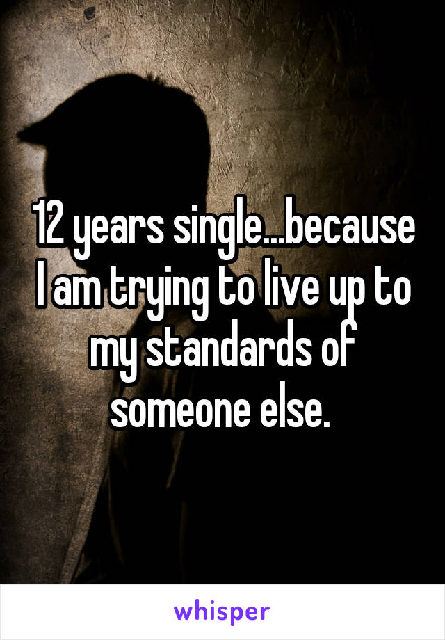 12 years single...because I am trying to live up to my standards of someone else. 