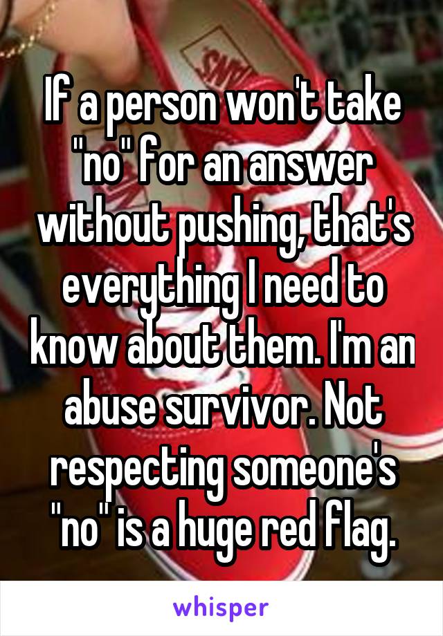 If a person won't take "no" for an answer without pushing, that's everything I need to know about them. I'm an abuse survivor. Not respecting someone's "no" is a huge red flag.