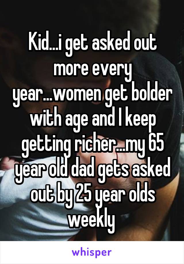 Kid...i get asked out more every year...women get bolder with age and I keep getting richer...my 65 year old dad gets asked out by 25 year olds weekly 