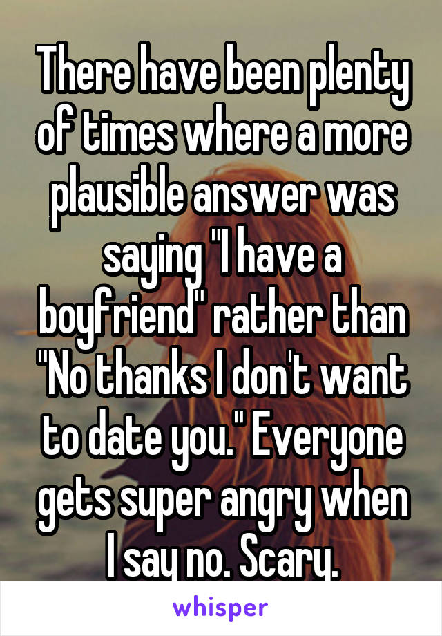 There have been plenty of times where a more plausible answer was saying "I have a boyfriend" rather than "No thanks I don't want to date you." Everyone gets super angry when I say no. Scary.