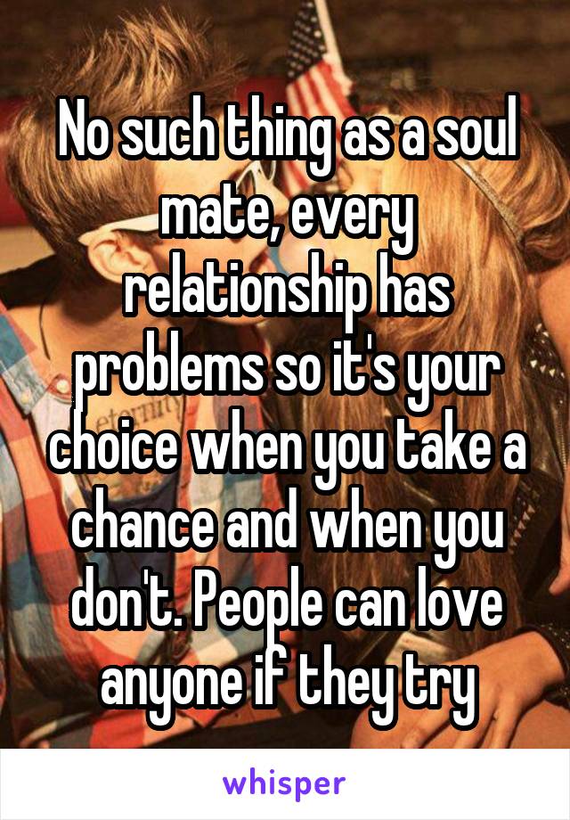 No such thing as a soul mate, every relationship has problems so it's your choice when you take a chance and when you don't. People can love anyone if they try