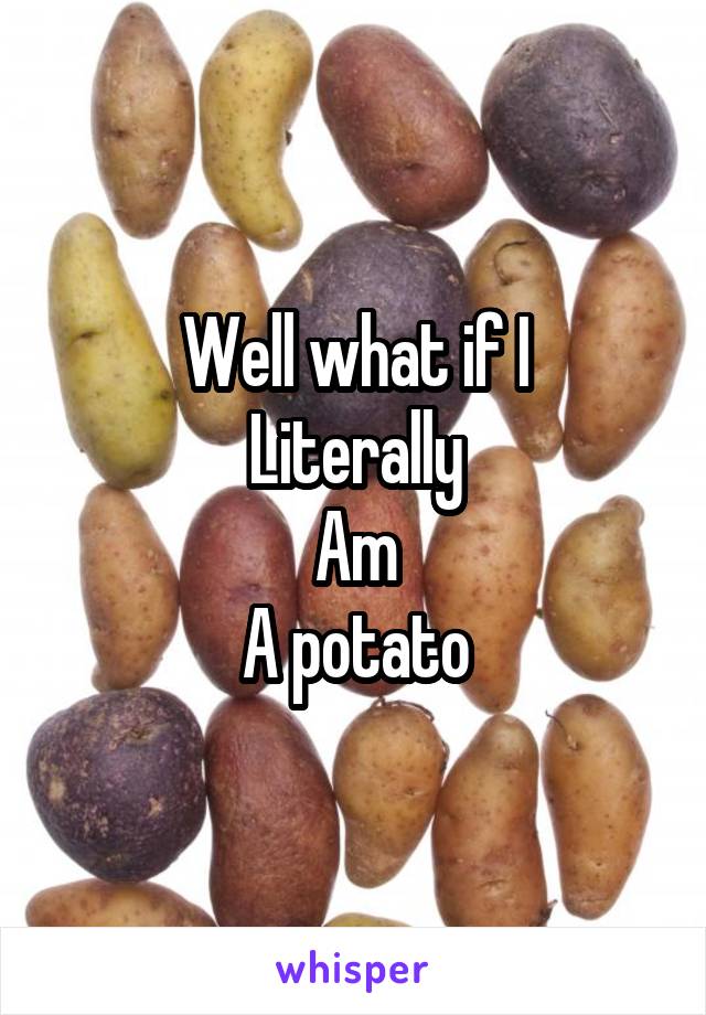 Well what if I
Literally
Am
A potato