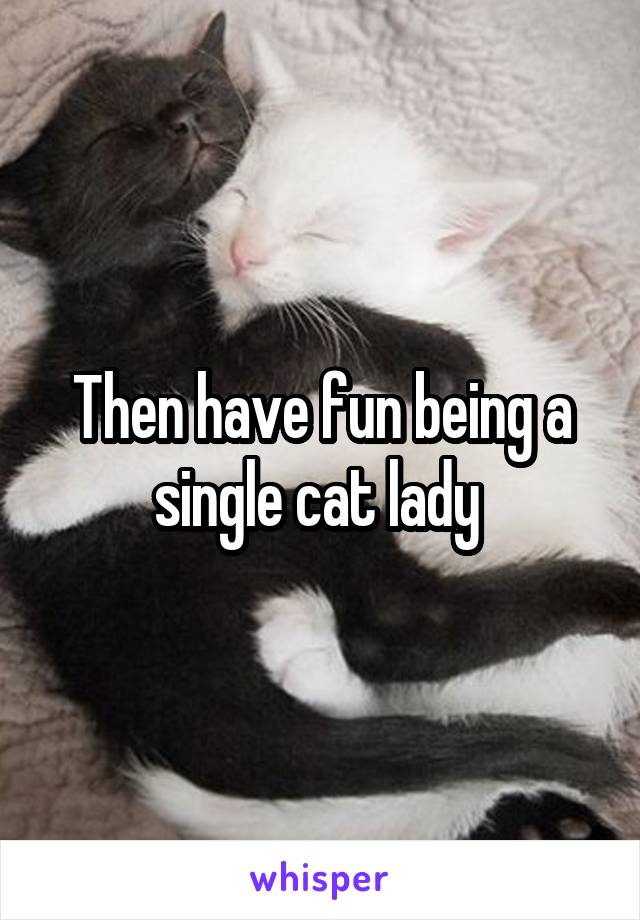 Then have fun being a single cat lady 