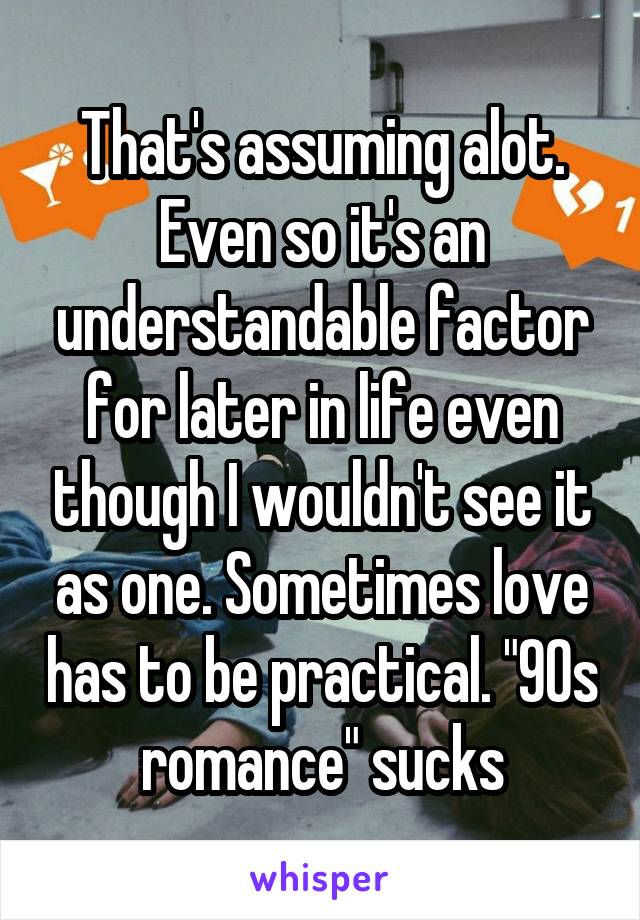 That's assuming alot. Even so it's an understandable factor for later in life even though I wouldn't see it as one. Sometimes love has to be practical. "90s romance" sucks