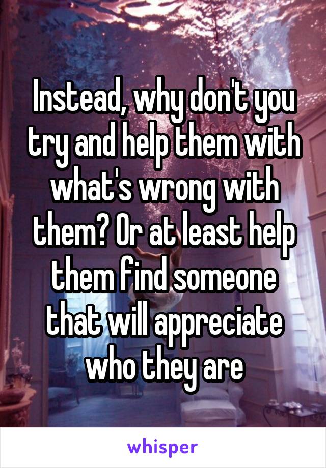 Instead, why don't you try and help them with what's wrong with them? Or at least help them find someone that will appreciate who they are