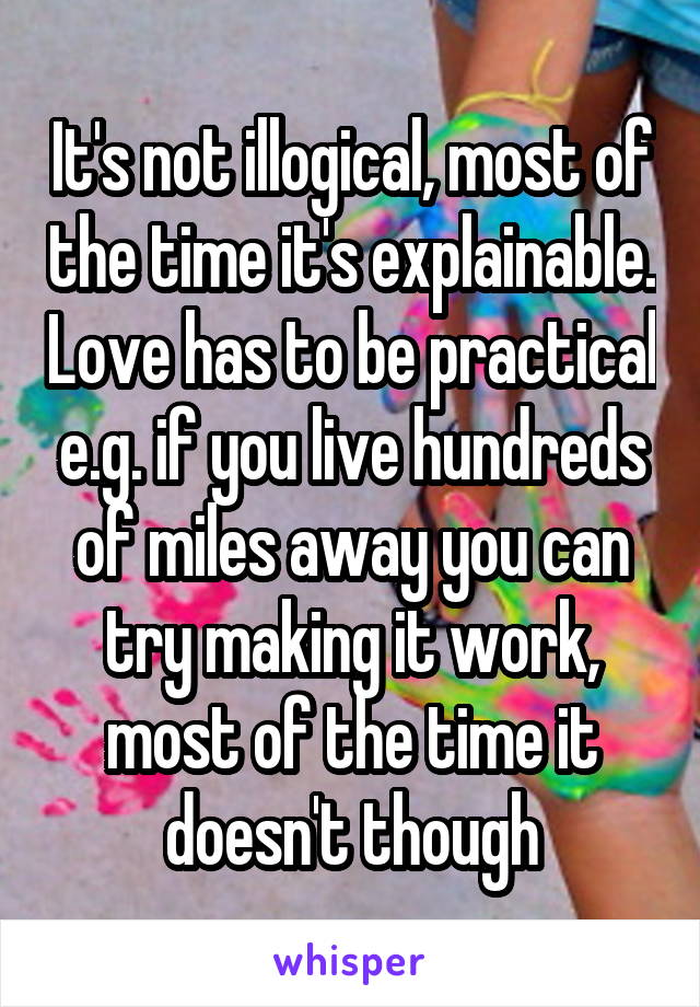 It's not illogical, most of the time it's explainable. Love has to be practical e.g. if you live hundreds of miles away you can try making it work, most of the time it doesn't though