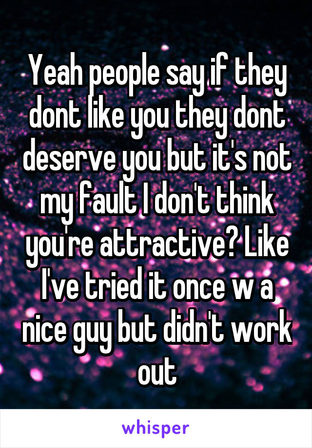 Yeah people say if they dont like you they dont deserve you but it's not my fault I don't think you're attractive? Like I've tried it once w a nice guy but didn't work out