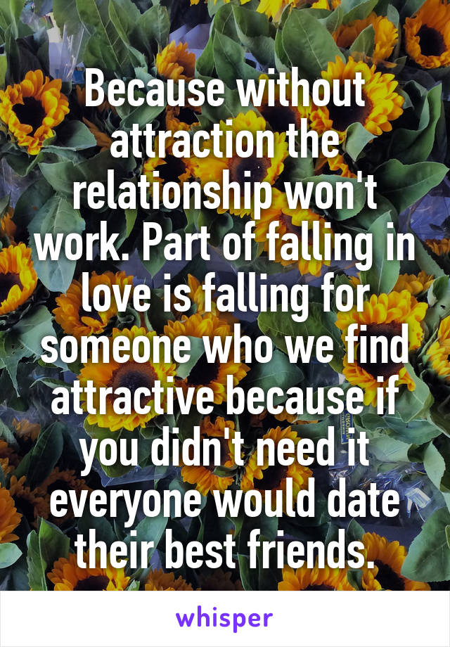 Because without attraction the relationship won't work. Part of falling in love is falling for someone who we find attractive because if you didn't need it everyone would date their best friends.