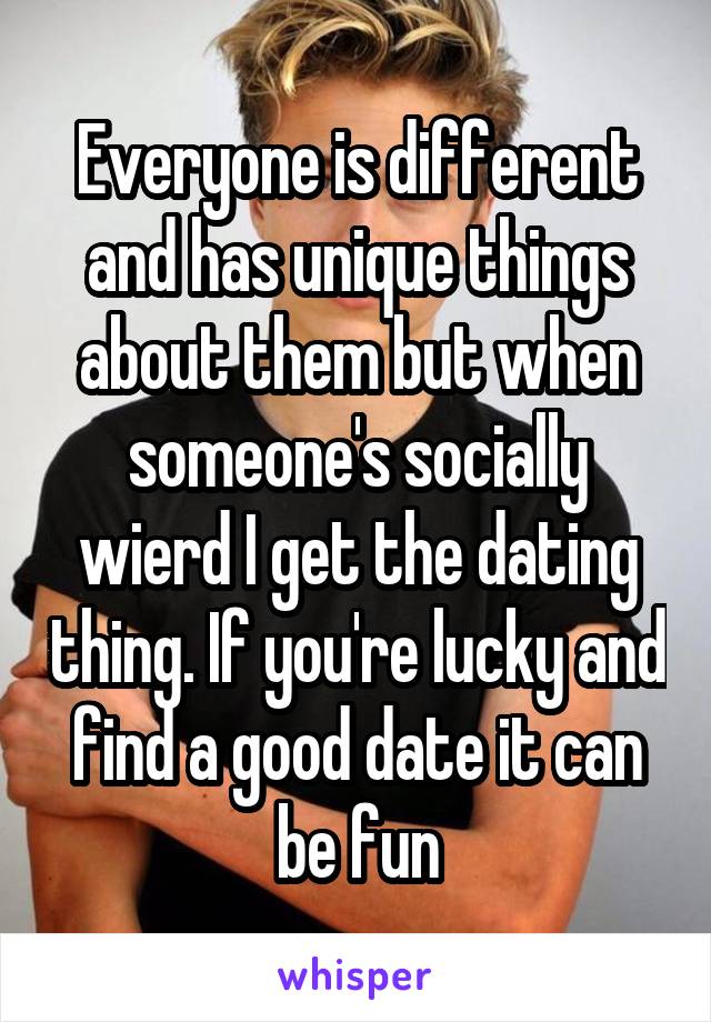 Everyone is different and has unique things about them but when someone's socially wierd I get the dating thing. If you're lucky and find a good date it can be fun