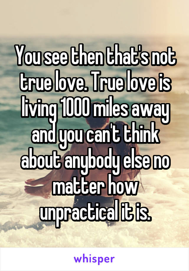 You see then that's not true love. True love is living 1000 miles away and you can't think about anybody else no matter how unpractical it is.