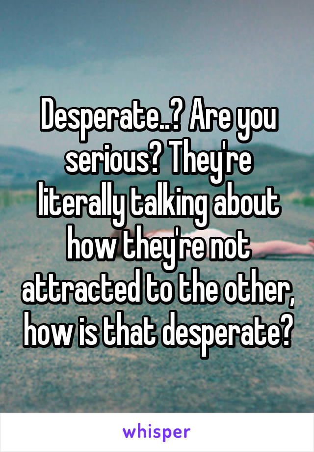 Desperate..? Are you serious? They're literally talking about how they're not attracted to the other, how is that desperate?