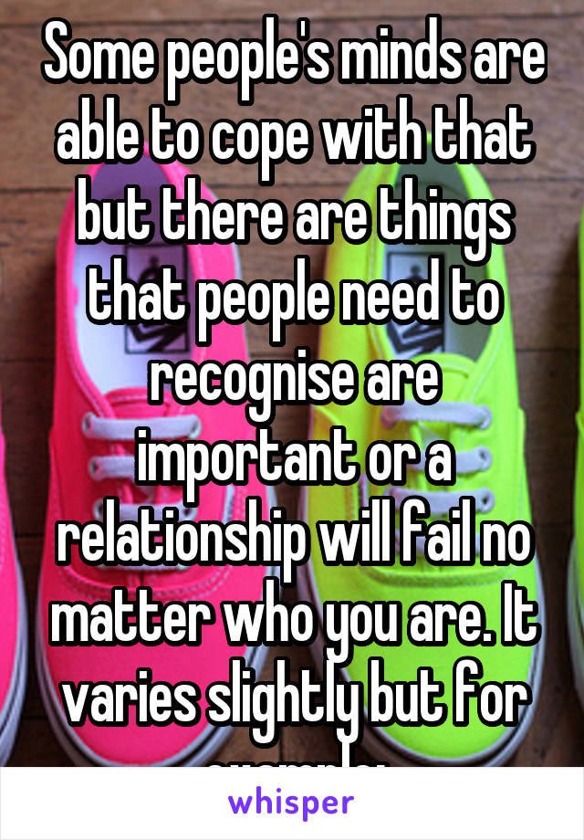 Some people's minds are able to cope with that but there are things that people need to recognise are important or a relationship will fail no matter who you are. It varies slightly but for example: