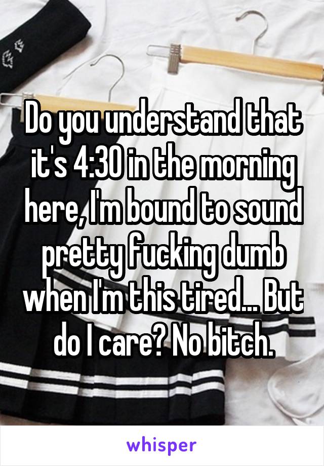 Do you understand that it's 4:30 in the morning here, I'm bound to sound pretty fucking dumb when I'm this tired... But do I care? No bitch.