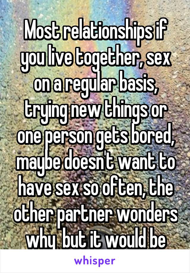 Most relationships if you live together, sex on a regular basis, trying new things or one person gets bored, maybe doesn't want to have sex so often, the other partner wonders why  but it would be