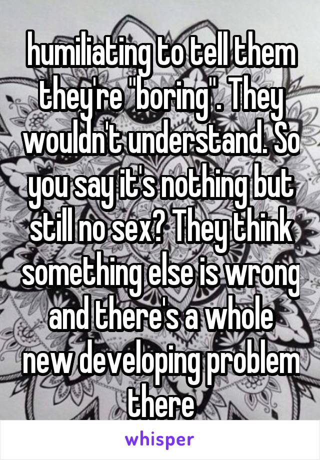 humiliating to tell them they're "boring". They wouldn't understand. So you say it's nothing but still no sex? They think something else is wrong and there's a whole new developing problem there