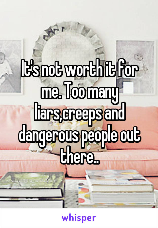 It's not worth it for me. Too many liars,creeps and dangerous people out there..