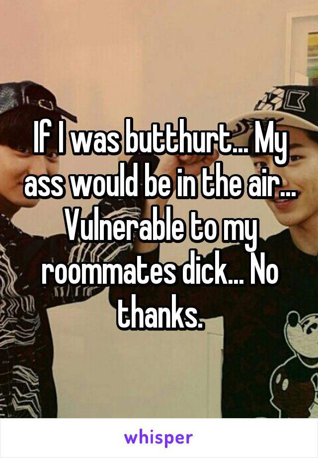 If I was butthurt... My ass would be in the air... Vulnerable to my roommates dick... No thanks.