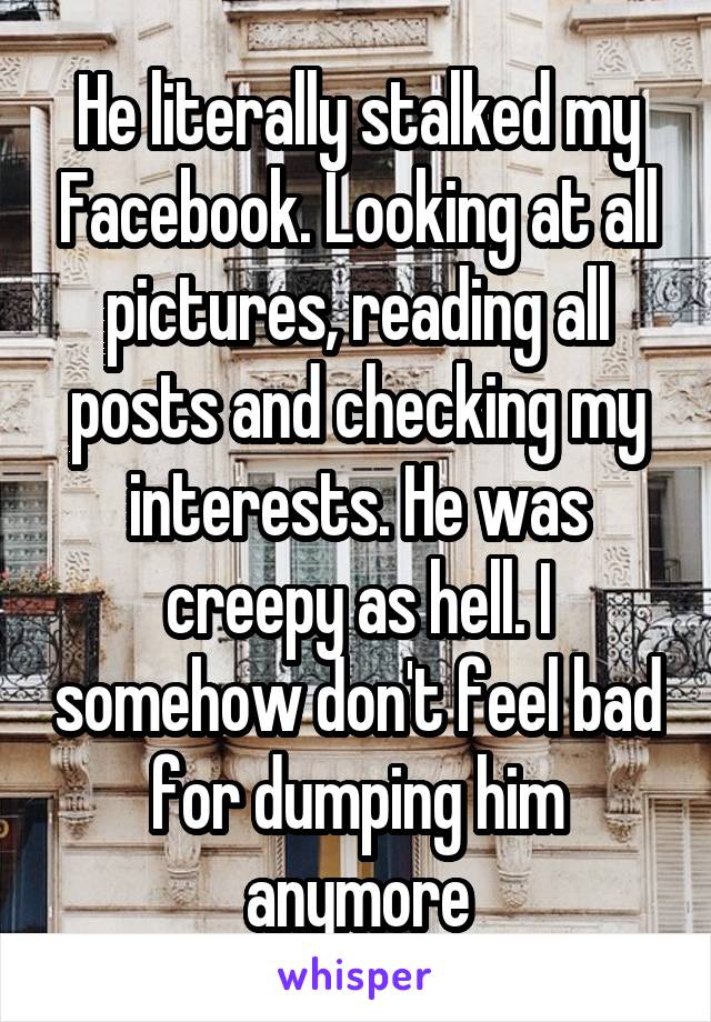 He literally stalked my Facebook. Looking at all pictures, reading all posts and checking my interests. He was creepy as hell. I somehow don't feel bad for dumping him anymore