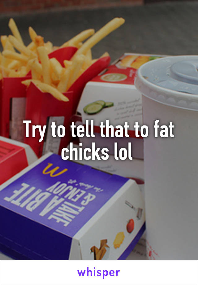 Try to tell that to fat chicks lol 