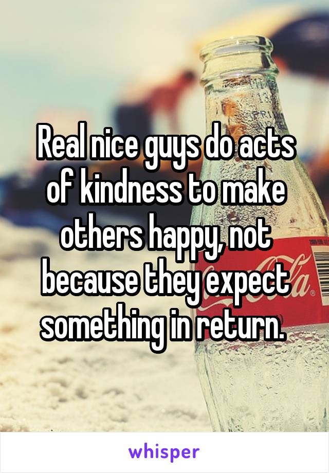 Real nice guys do acts of kindness to make others happy, not because they expect something in return. 