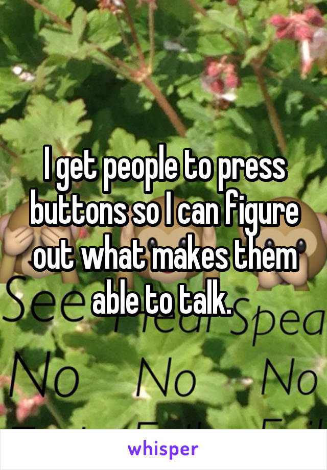 I get people to press buttons so I can figure out what makes them able to talk. 