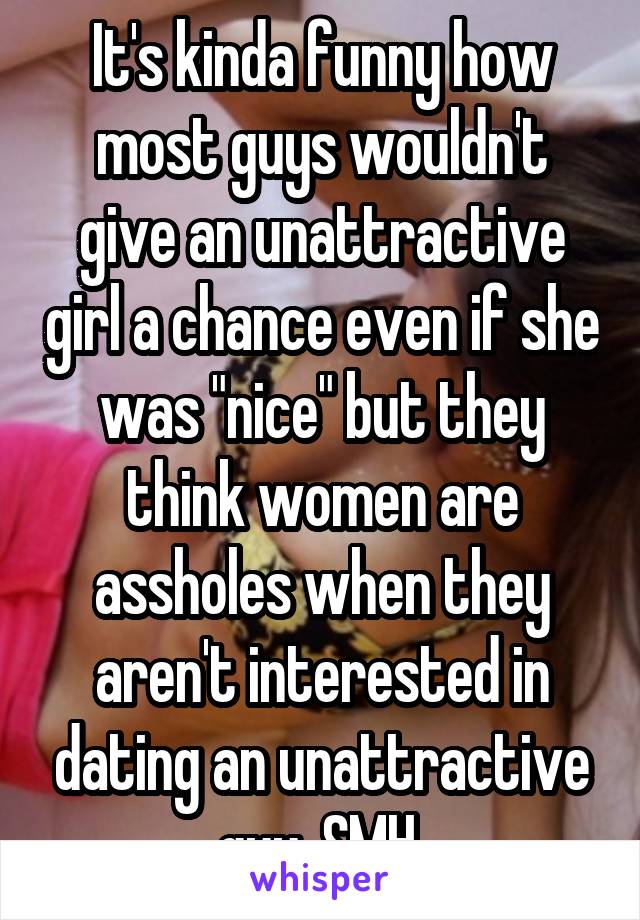 It's kinda funny how most guys wouldn't give an unattractive girl a chance even if she was "nice" but they think women are assholes when they aren't interested in dating an unattractive guy. SMH 