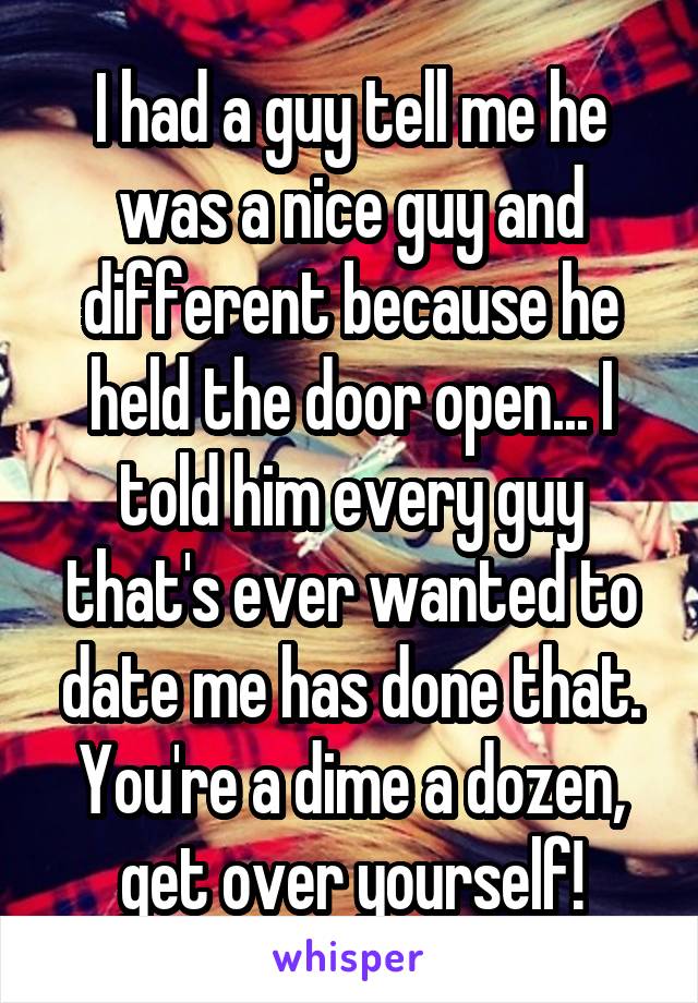 I had a guy tell me he was a nice guy and different because he held the door open... I told him every guy that's ever wanted to date me has done that. You're a dime a dozen, get over yourself!
