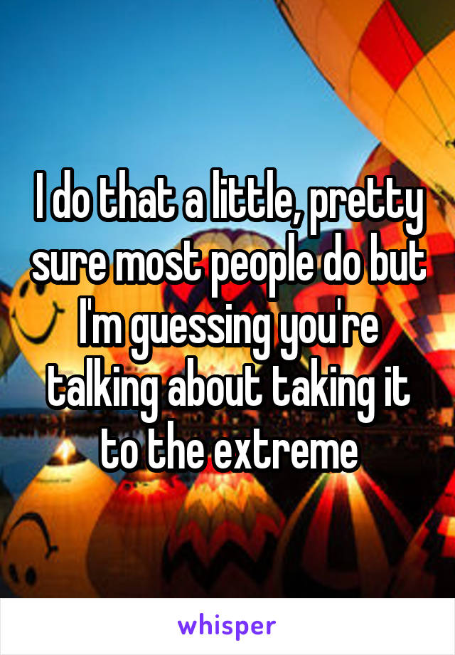 I do that a little, pretty sure most people do but I'm guessing you're talking about taking it to the extreme