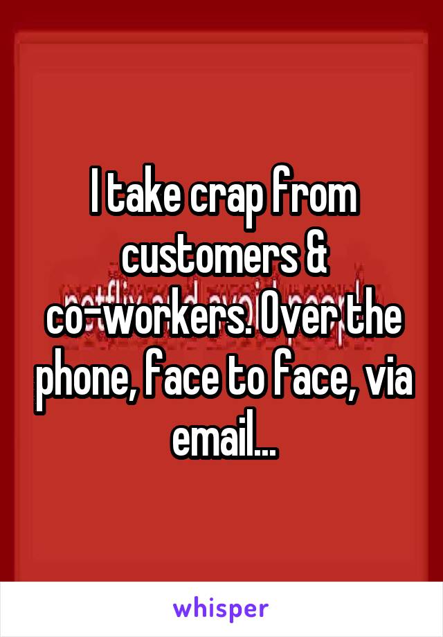 I take crap from customers & co-workers. Over the phone, face to face, via email...