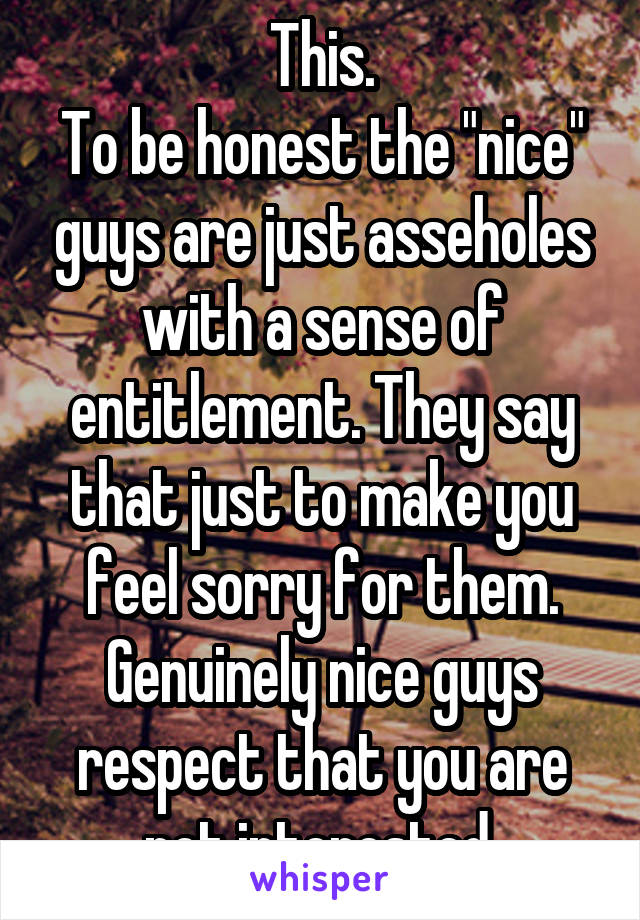 This.
To be honest the "nice" guys are just asseholes with a sense of entitlement. They say that just to make you feel sorry for them.
Genuinely nice guys respect that you are not interested.