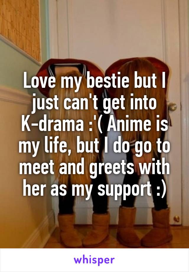 Love my bestie but I just can't get into K-drama :'( Anime is my life, but I do go to meet and greets with her as my support :)