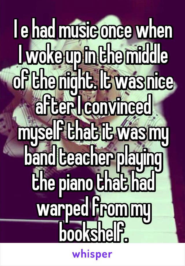 I e had music once when I woke up in the middle of the night. It was nice after I convinced myself that it was my band teacher playing the piano that had warped from my bookshelf.