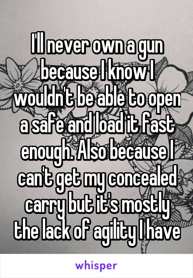 I'll never own a gun because I know I wouldn't be able to open a safe and load it fast enough. Also because I can't get my concealed carry but it's mostly the lack of agility I have