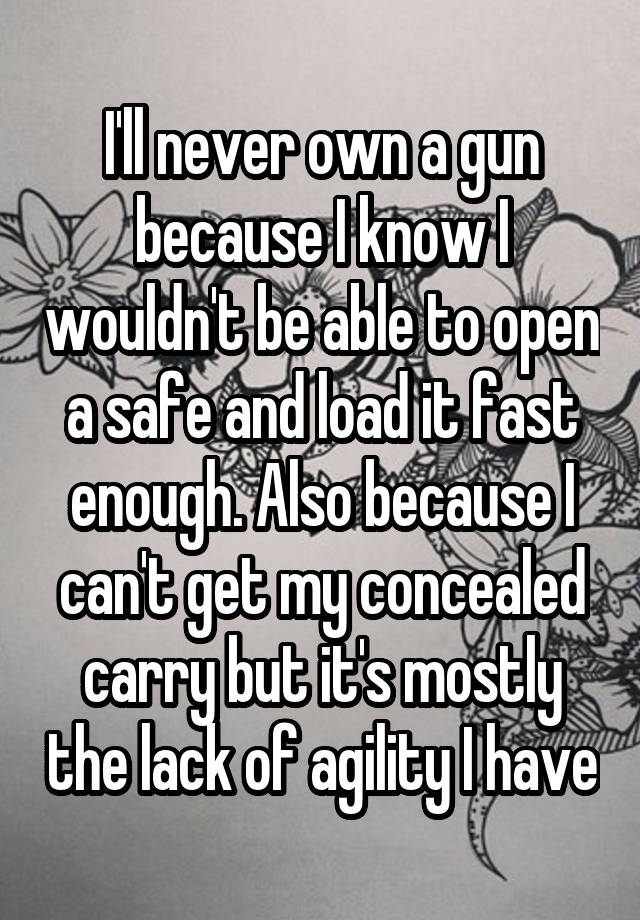 I'll never own a gun because I know I wouldn't be able to open a safe and load it fast enough. Also because I can't get my concealed carry but it's mostly the lack of agility I have