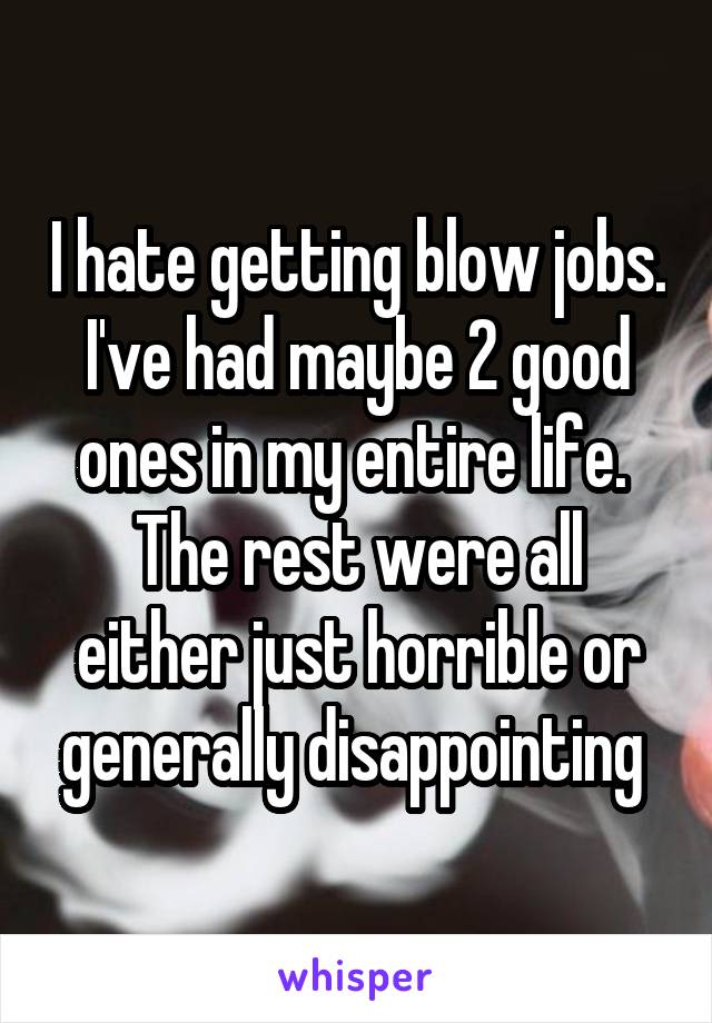 I hate getting blow jobs. I've had maybe 2 good ones in my entire life.  The rest were all either just horrible or generally disappointing 