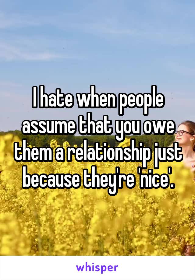 I hate when people assume that you owe them a relationship just because they're 'nice'.