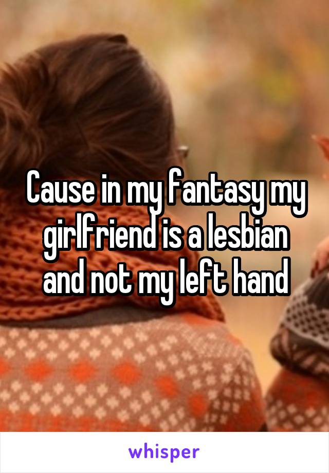 Cause in my fantasy my girlfriend is a lesbian and not my left hand