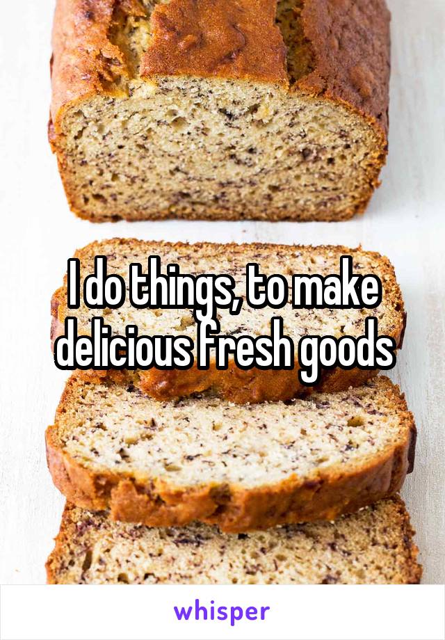 I do things, to make delicious fresh goods