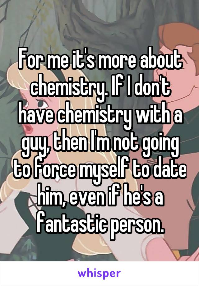 For me it's more about chemistry. If I don't have chemistry with a guy, then I'm not going to force myself to date him, even if he's a fantastic person.