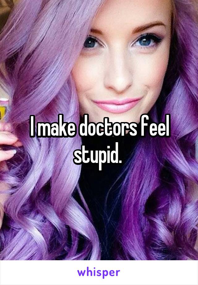 I make doctors feel stupid. 