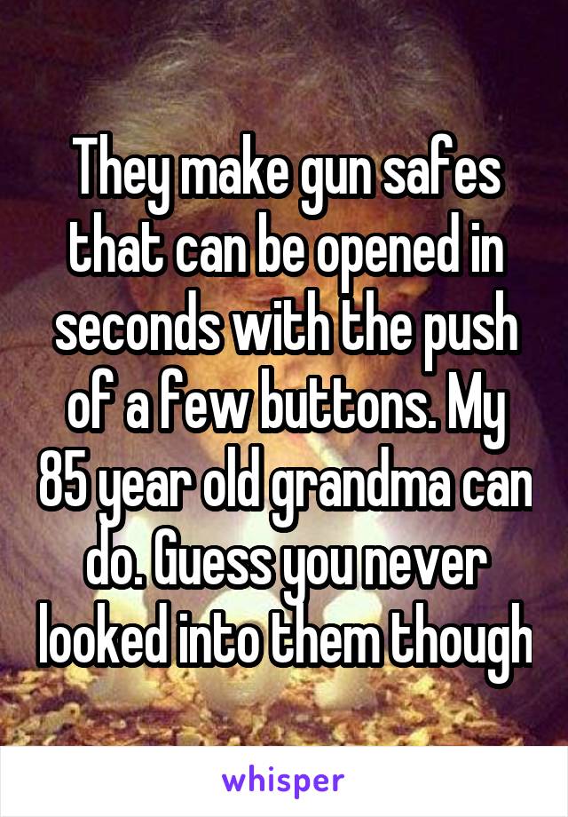 They make gun safes that can be opened in seconds with the push of a few buttons. My 85 year old grandma can do. Guess you never looked into them though