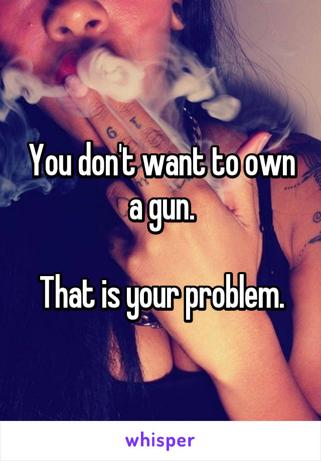 You don't want to own a gun.

That is your problem.