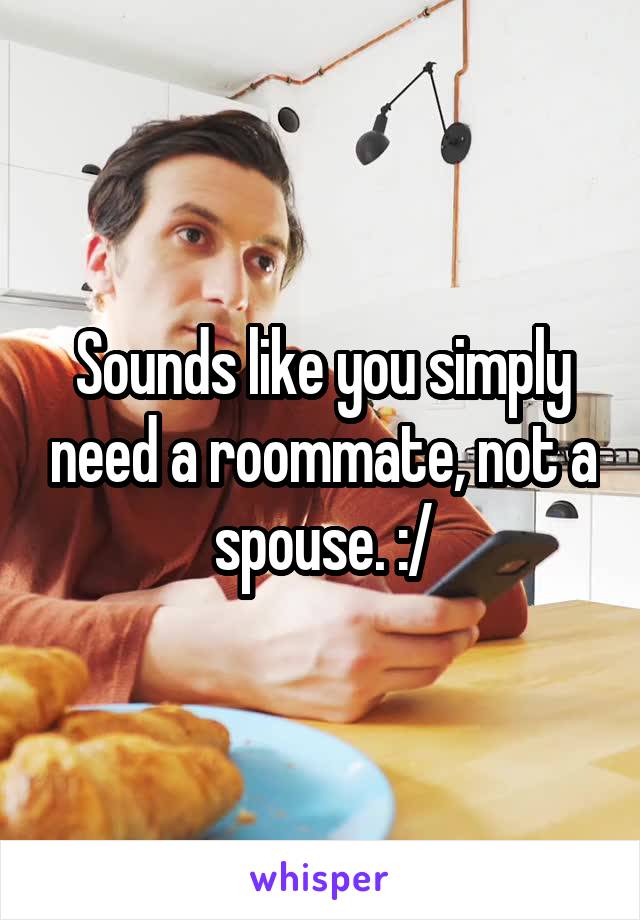 Sounds like you simply need a roommate, not a spouse. :/