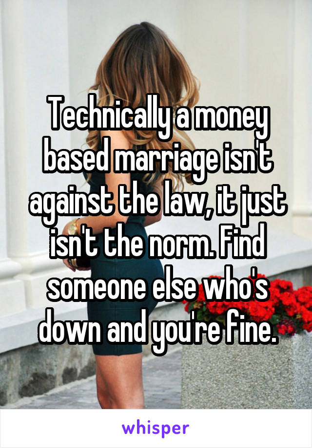 Technically a money based marriage isn't against the law, it just isn't the norm. Find someone else who's down and you're fine.